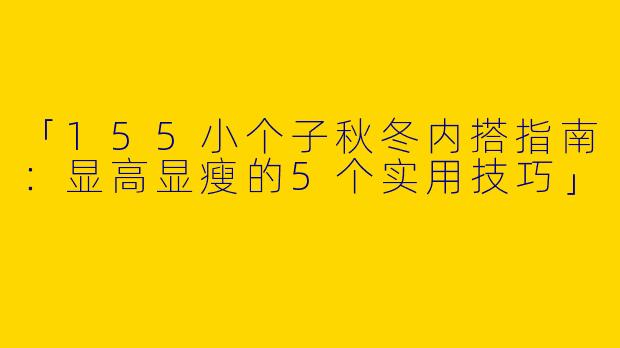 「155小个子秋冬内搭指南：显高显瘦的5个实用技巧」