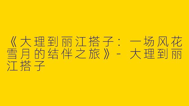 《大理到丽江搭子：一场风花雪月的结伴之旅》-大理到丽江搭子