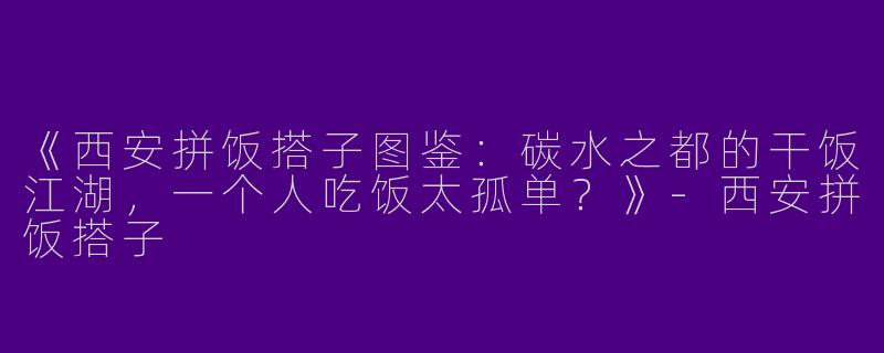 《西安拼饭搭子图鉴：碳水之都的干饭江湖，一个人吃饭太孤单？》-西安拼饭搭子