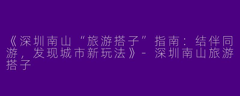 《深圳南山“旅游搭子”指南：结伴同游，发现城市新玩法》-深圳南山旅游搭子