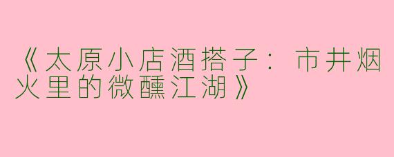 《太原小店酒搭子：市井烟火里的微醺江湖》