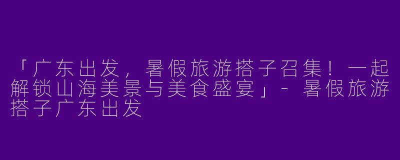 「广东出发，暑假旅游搭子召集！一起解锁山海美景与美食盛宴」-暑假旅游搭子广东出发