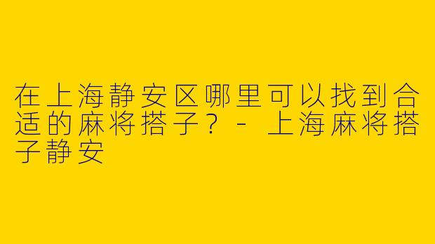 在上海静安区哪里可以找到合适的麻将搭子？-上海麻将搭子静安