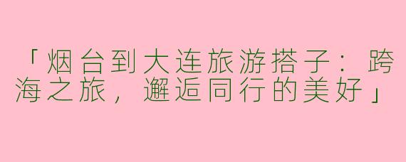 「烟台到大连旅游搭子：跨海之旅，邂逅同行的美好」