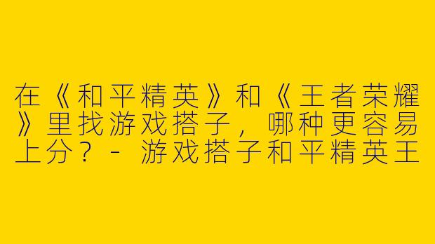 在《和平精英》和《王者荣耀》里找游戏搭子，哪种更容易上分？-游戏搭子和平精英王者