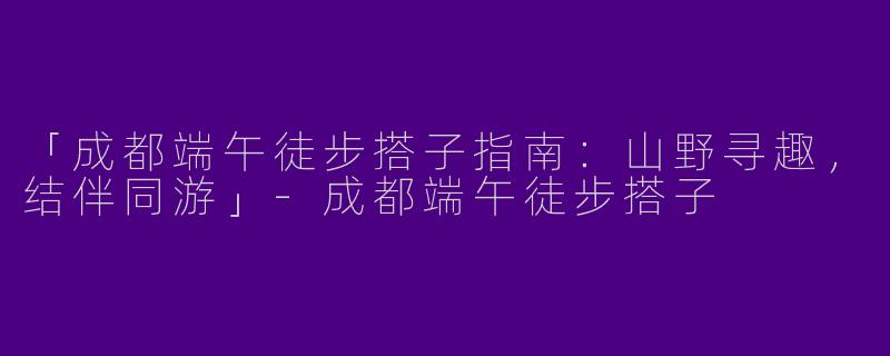 「成都端午徒步搭子指南：山野寻趣，结伴同游」-成都端午徒步搭子