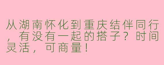 从湖南怀化到重庆结伴同行，有没有一起的搭子？时间灵活，可商量！