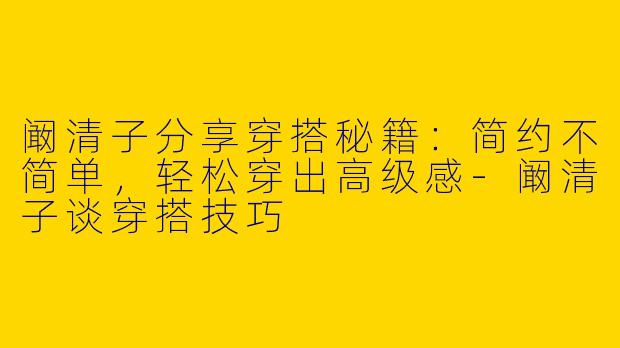 阚清子分享穿搭秘籍：简约不简单，轻松穿出高级感-阚清子谈穿搭技巧