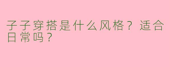 子子穿搭是什么风格？适合日常吗？