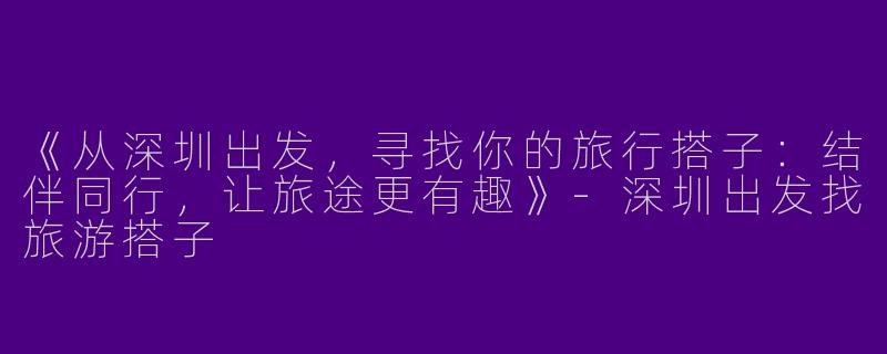 《从深圳出发，寻找你的旅行搭子：结伴同行，让旅途更有趣》-深圳出发找旅游搭子