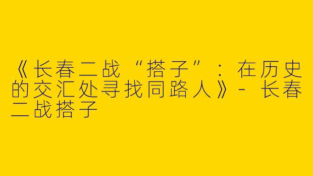 《长春二战“搭子”：在历史的交汇处寻找同路人》-长春二战搭子