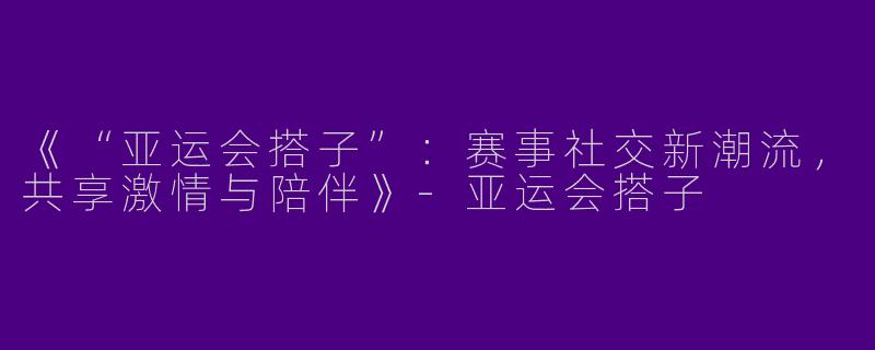 《“亚运会搭子”：赛事社交新潮流，共享激情与陪伴》-亚运会搭子