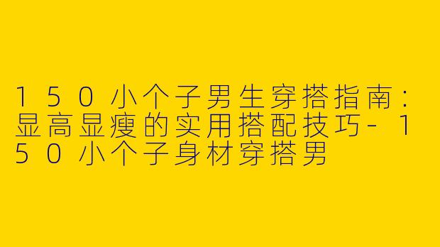 150小个子男生穿搭指南：显高显瘦的实用搭配技巧-150小个子身材穿搭男