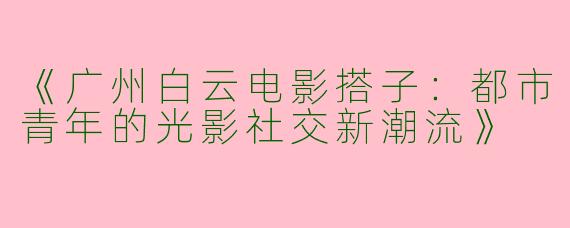 《广州白云电影搭子：都市青年的光影社交新潮流》