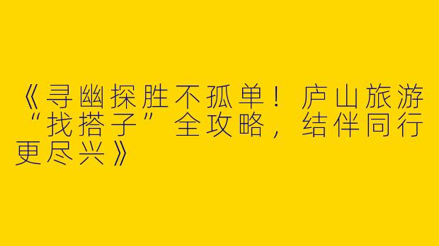 《寻幽探胜不孤单！庐山旅游“找搭子”全攻略，结伴同行更尽兴》
