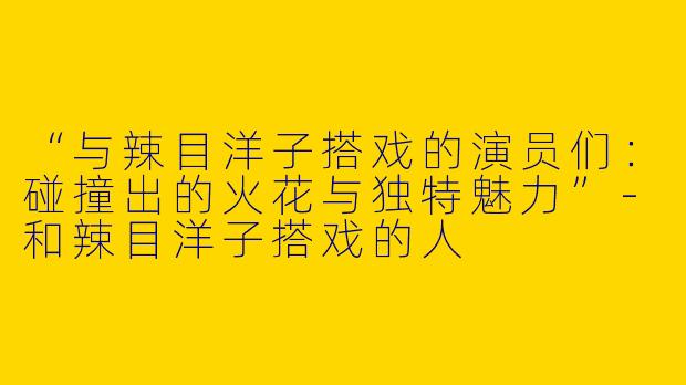 “与辣目洋子搭戏的演员们：碰撞出的火花与独特魅力”-和辣目洋子搭戏的人