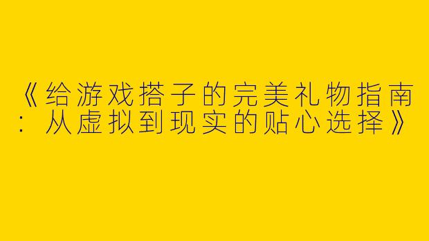 《给游戏搭子的完美礼物指南：从虚拟到现实的贴心选择》