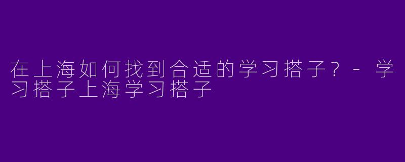 在上海如何找到合适的学习搭子？-学习搭子上海学习搭子