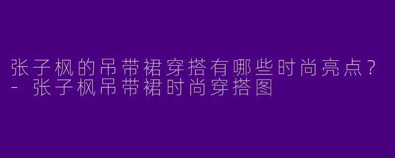 张子枫的吊带裙穿搭有哪些时尚亮点？-张子枫吊带裙时尚穿搭图