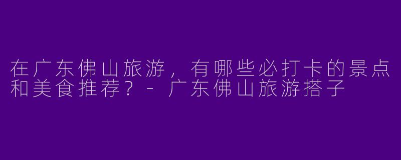 在广东佛山旅游，有哪些必打卡的景点和美食推荐？-广东佛山旅游搭子