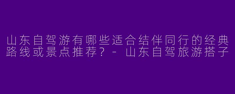 山东自驾游有哪些适合结伴同行的经典路线或景点推荐？-山东自驾旅游搭子