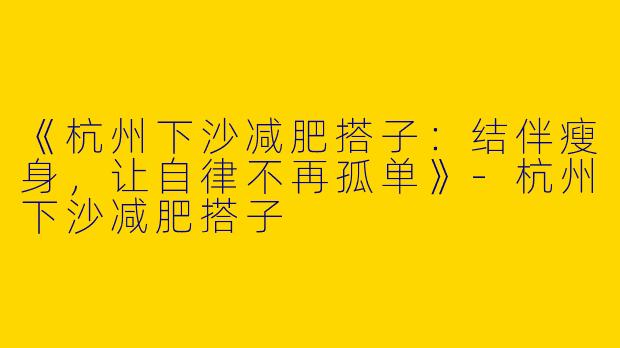 《杭州下沙减肥搭子：结伴瘦身，让自律不再孤单》-杭州下沙减肥搭子