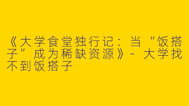 《大学食堂独行记：当“饭搭子”成为稀缺资源》-大学找不到饭搭子