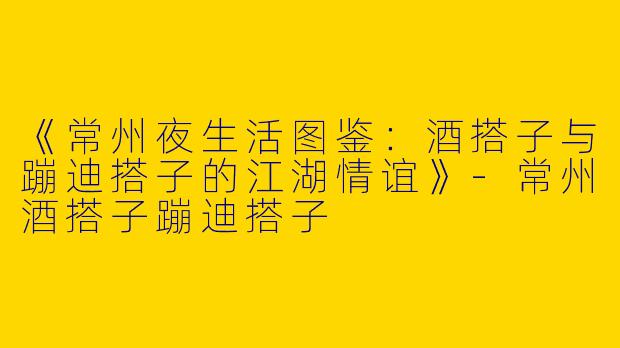 《常州夜生活图鉴：酒搭子与蹦迪搭子的江湖情谊》-常州酒搭子蹦迪搭子