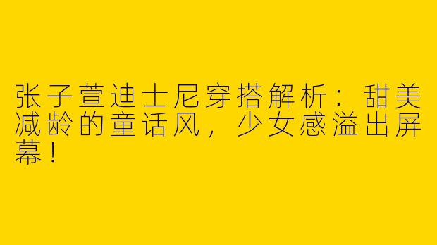 张子萱迪士尼穿搭解析：甜美减龄的童话风，少女感溢出屏幕！