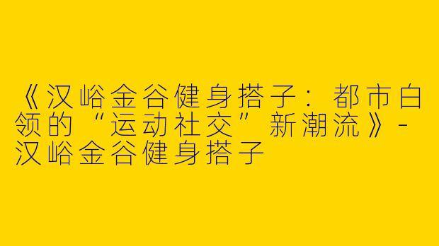 《汉峪金谷健身搭子：都市白领的“运动社交”新潮流》-汉峪金谷健身搭子