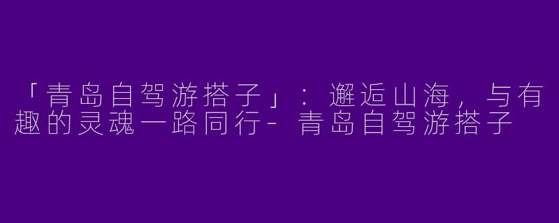 「青岛自驾游搭子」：邂逅山海，与有趣的灵魂一路同行-青岛自驾游搭子