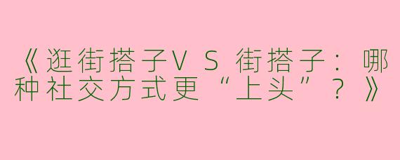 《逛街搭子VS街搭子：哪种社交方式更“上头”？》