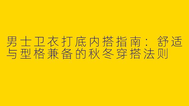 男士卫衣打底内搭指南：舒适与型格兼备的秋冬穿搭法则