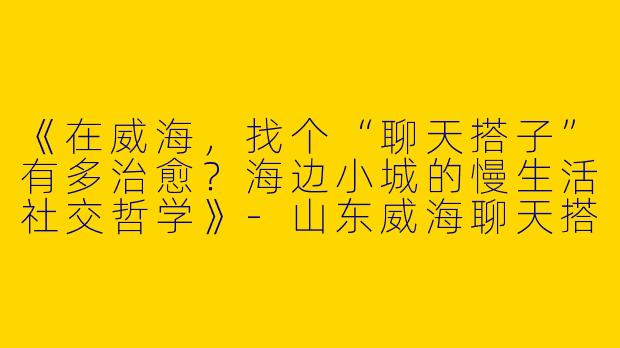 《在威海，找个“聊天搭子”有多治愈？海边小城的慢生活社交哲学》-山东威海聊天搭子