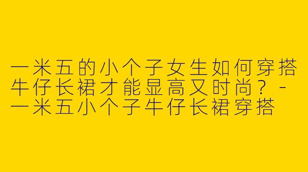 一米五的小个子女生如何穿搭牛仔长裙才能显高又时尚？