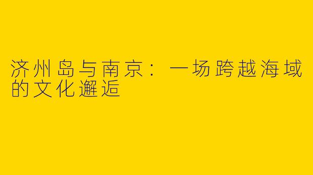 济州岛与南京：一场跨越海域的文化邂逅