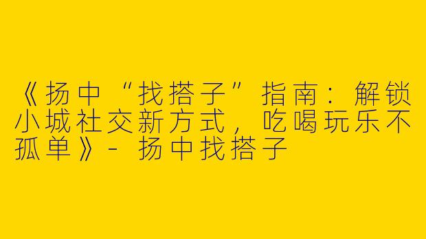 《扬中“找搭子”指南：解锁小城社交新方式，吃喝玩乐不孤单》-扬中找搭子