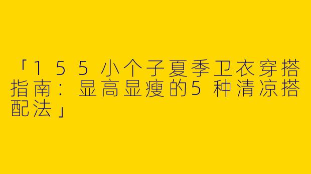 「155小个子夏季卫衣穿搭指南：显高显瘦的5种清凉搭配法」