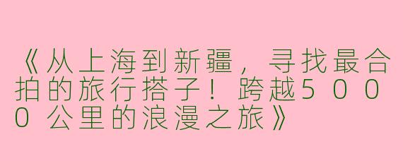 《从上海到新疆，寻找最合拍的旅行搭子！跨越5000公里的浪漫之旅》