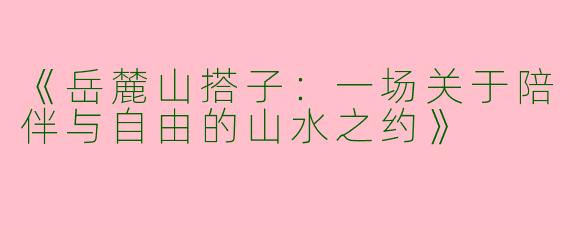《岳麓山搭子：一场关于陪伴与自由的山水之约》