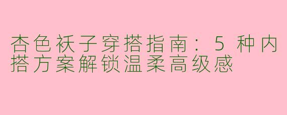 杏色袄子穿搭指南：5种内搭方案解锁温柔高级感
