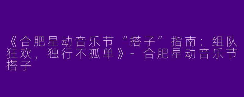 《合肥星动音乐节“搭子”指南：组队狂欢，独行不孤单》-合肥星动音乐节搭子