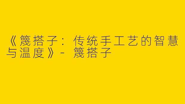 《篾搭子：传统手工艺的智慧与温度》-篾搭子