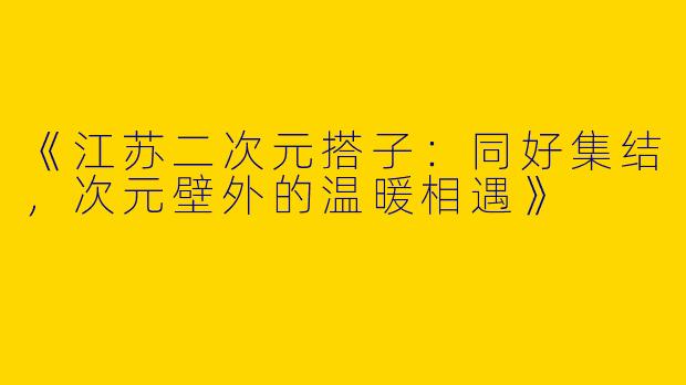 《江苏二次元搭子：同好集结，次元壁外的温暖相遇》