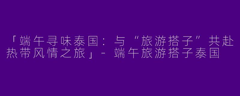 「端午寻味泰国：与“旅游搭子”共赴热带风情之旅」-端午旅游搭子泰国