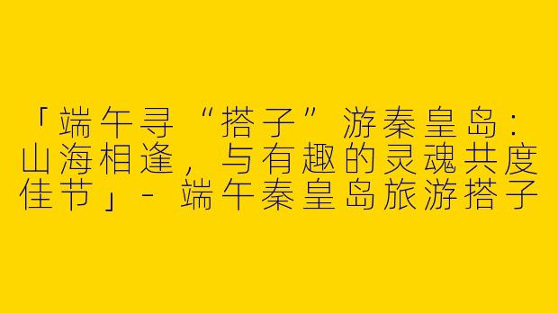 「端午寻“搭子”游秦皇岛：山海相逢，与有趣的灵魂共度佳节」-端午秦皇岛旅游搭子