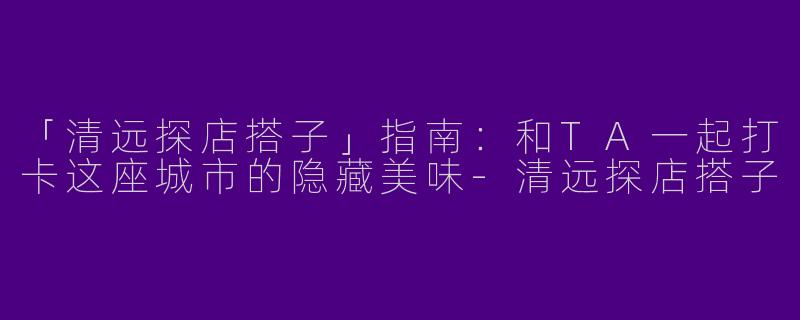 「清远探店搭子」指南：和TA一起打卡这座城市的隐藏美味-清远探店搭子