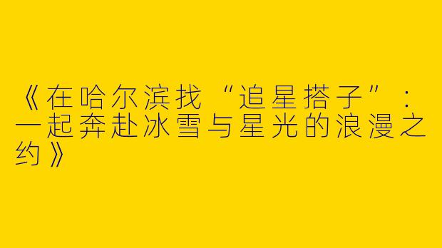 《在哈尔滨找“追星搭子”：一起奔赴冰雪与星光的浪漫之约》