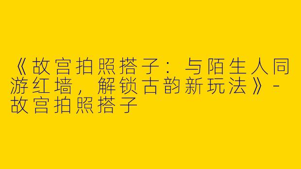 《故宫拍照搭子：与陌生人同游红墙，解锁古韵新玩法》-故宫拍照搭子