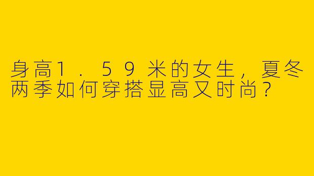身高1.59米的女生，夏冬两季如何穿搭显高又时尚？